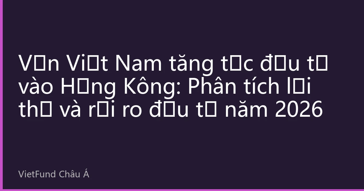 Vốn Việt Nam tăng tốc đầu tư vào Hồng Kông: Phân tích lợi thế và rủi ro đầu tư năm 2026